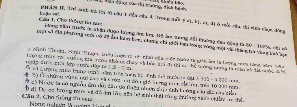 biên, nhiều bão.
Biu, Biển động của thị trường, dịch bệnh.
hoặc sai.
PHÀN II. Thí sinh trả lời từ câu 1 đến câu 4. Trong mỗi ý a), b), c), d) ở mỗi câu, thí sinh chọn đúng
Câu 1. Cho thông tin sau:
Hàng năm nước ta nhận được lượng ẩm lớn. Độ ẩm tương đối thường dao động từ 80 - 100%, chi có
một số địa phương mới có độ ẩm kém hơn, nhưng chỉ giới hạn trong vòng một vài tháng trừ vùng khô hạn
ở Ninh Thuận, Bình Thuận. Biểu hiện rõ rệt nhất của việc nước ta giàu ẩm là lượng mưa hàng năm. Nều
ngập dưới một lớp nước dày từ 1,5 - 2 m. lượng mưa rơi xuống mà nước không chảy và bốc hơi đi thì có thể tưởng tượng là toàn bộ đất nước sẽ bị
a) Lượng mưa trung bình năm trên toàn bộ lãnh thổ nước ta đạt 3 500 - 4 000 mm.
b) Ở những vùng núi cao và sườn núi đón gió lượng mưa rất lớn, trên 10 000 mm.
c) Nước ta có nguồn ẩm dồi dào do thiên nhiên chịu ảnh hưởng sâu sắc của biển.
d) Do có lượng mưa và độ ẩm lớn nên hệ sinh thái rừng thường xanh chiếm ưu thế.
Câu 2. Cho thông tin sau:
Nông nghiệp là ngành kinh