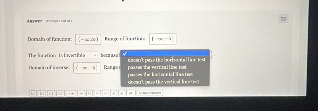 Answer Attempt 1 out of 2
Domain of function: (-∈fty ,∈fty ) Range of function: (-∈fty ,-5]
The function is invertible because i
doesn't pass the horizontal line test 
Domain of inverse: (-∈fty ,-5] Range c passes the vertical line test
passes the horizontal line test
doesn’t pass the vertical line test
L L (,) -∞ ∞ u < > or All Real Numbers