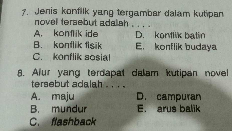 Jenis konflik yang tergambar dalam kutipan
novel tersebut adalah . . . .
A. konflik ide D. konflik batin
B. konflik fisik E. konflik budaya
C. konflik sosial
8. Alur yang terdapat dalam kutipan novel
tersebut adalah . . . .
A. maju D. campuran
B. mundur E. arus balik
C. flashback