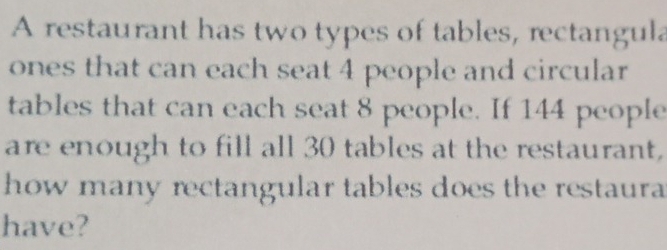 A restaurant has two types of tables, rectangula 
ones that can each seat 4 people and circular 
tables that can each seat 8 people. If 144 people 
are enough to fill all 30 tables at the restaurant, 
how many rectangular tables does the restaura 
have?