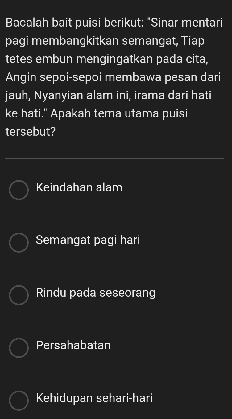 Bacalah bait puisi berikut: "Sinar mentari
pagi membangkitkan semangat, Tiap
tetes embun mengingatkan pada cita,
Angin sepoi-sepoi membawa pesan dari
jauh, Nyanyian alam ini, irama dari hati
ke hati." Apakah tema utama puisi
tersebut?
Keindahan alam
Semangat pagi hari
Rindu pada seseorang
Persahabatan
Kehidupan sehari-hari