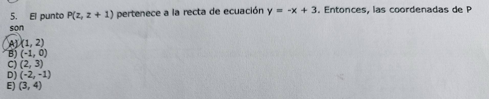 El punto P(z,z+1) pertenece a la recta de ecuación y=-x+3. Entonces, las coordenadas de P
son
A (1,2)
B) (-1,0)
C) (2,3)
D) (-2,-1)
E) (3,4)