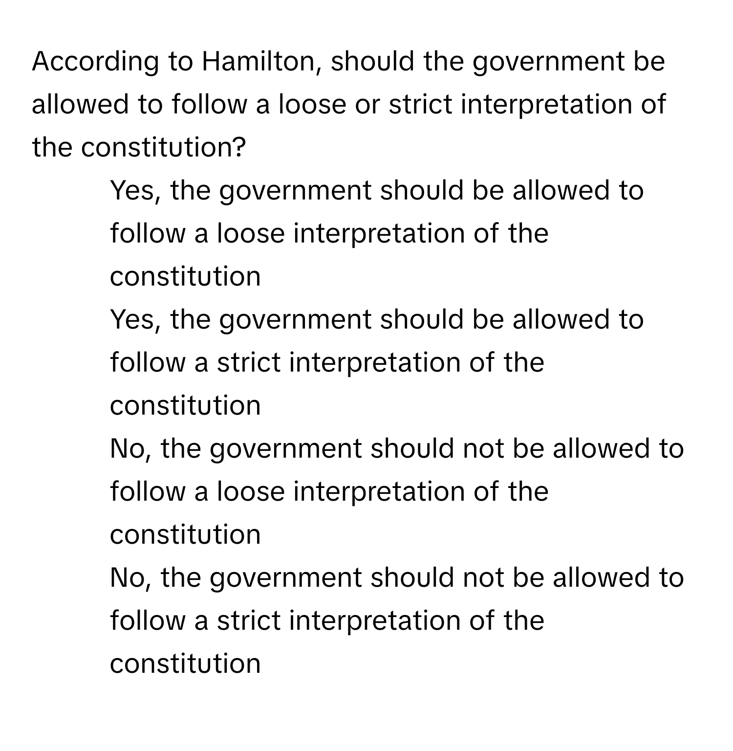 According to Hamilton, should the government be allowed to follow a loose or strict interpretation of the constitution?

1) Yes, the government should be allowed to follow a loose interpretation of the constitution 
2) Yes, the government should be allowed to follow a strict interpretation of the constitution 
3) No, the government should not be allowed to follow a loose interpretation of the constitution 
4) No, the government should not be allowed to follow a strict interpretation of the constitution