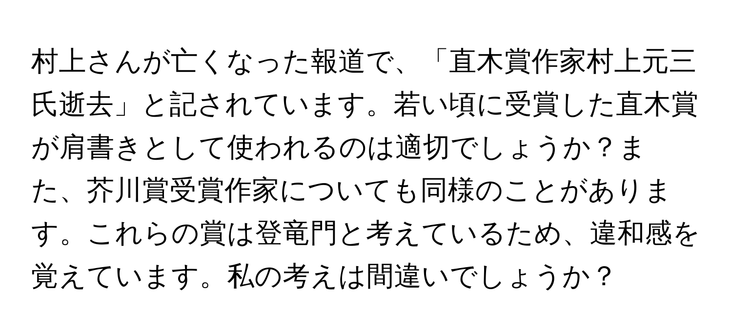 村上さんが亡くなった報道で、「直木賞作家村上元三氏逝去」と記されています。若い頃に受賞した直木賞が肩書きとして使われるのは適切でしょうか？また、芥川賞受賞作家についても同様のことがあります。これらの賞は登竜門と考えているため、違和感を覚えています。私の考えは間違いでしょうか？