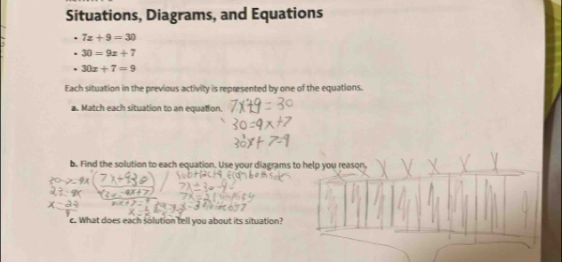 Situations, Diagrams, and Equations
7x+9=30
30=9x+7
30x+7=9
Each situation in the previous activity is represented by one of the equations. 
a. Match each situation to an equation. 
b. Find the solution to each equation. Use your diagrams to help you reason, 
c. What does each solution tell you about its situation?