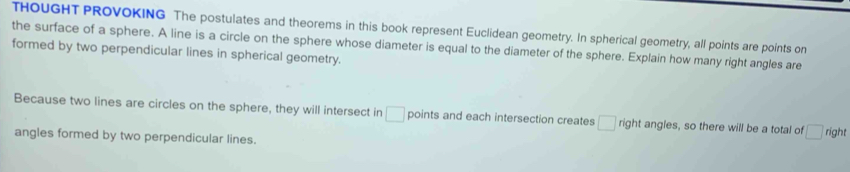 THOUGHT PROVOKING The postulates and theorems in this book represent Euclidean geometry. In spherical geometry, all points are points on 
the surface of a sphere. A line is a circle on the sphere whose diameter is equal to the diameter of the sphere. Explain how many right angles are 
formed by two perpendicular lines in spherical geometry. 
Because two lines are circles on the sphere, they will intersect in □ points and each intersection creates □ right angles, so there will be a total of □ n ght 
angles formed by two perpendicular lines.