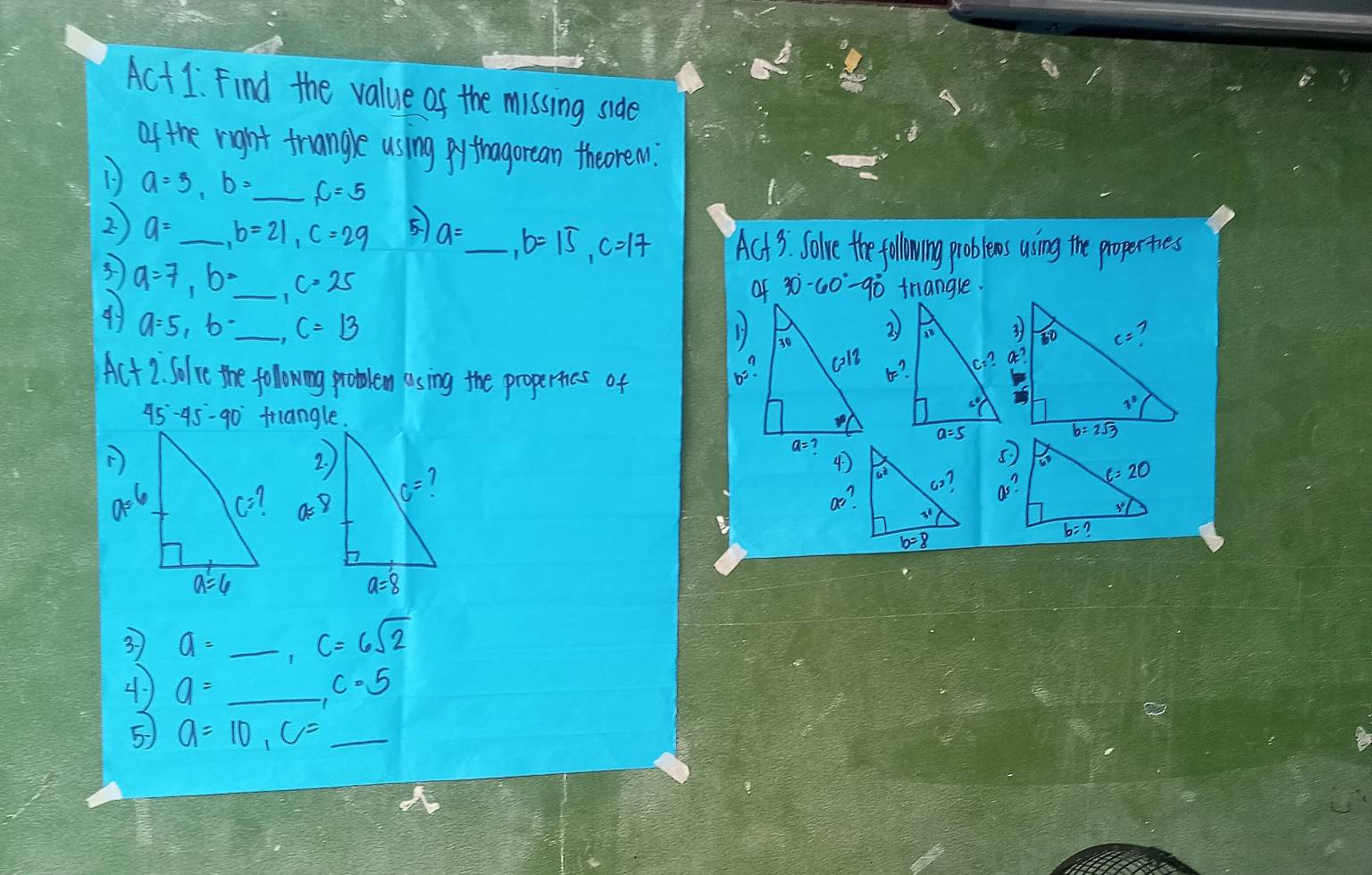 Act1. Find the value of the missing side
of the right truangle using pythagorean theoren.
1 a=5,b= _ f=5
2 a= b=21,c=29 5 a= _ b=15,c=17 Act 3 Solve the following problees using the properties
a=7,b= _ c=25
of 30°-60°-90° friangle.
4 a=5,b· _ C=13
Ac+2 Solve the following problem asing the propertics of
45°-45°-90°

5.)
a^2
3 a=_ ,c=6sqrt(2) _
4 a= _ ,c· 5 _
5 a=10,c= _