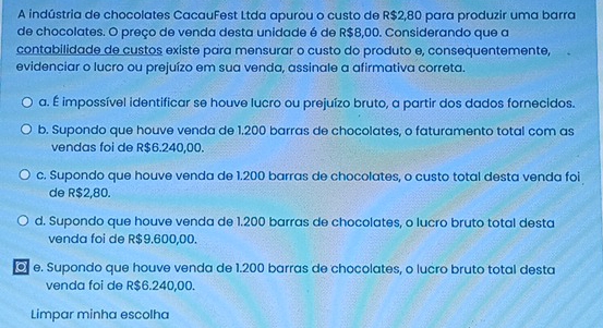 A indústria de chocolates CacauFest Ltda apurou o custo de R$2,80 para produzir uma barra
de chocolates. O preço de venda desta unidade é de R$8,00. Considerando que a
contabilidade de custos existe para mensurar o custo do produto e, consequentemente,
evidenciar o lucro ou prejuízo em sua venda, assinale a afirmativa correta.
a. É impossível identificar se houve lucro ou prejuízo bruto, a partir dos dados fornecidos.
b. Supondo que houve venda de 1.200 barras de chocolates, o faturamento total com as
vendas foi de R$6.240,00.
c. Supondo que houve venda de 1.200 barras de chocolates, o custo total desta venda foi
de R$2,80.
d. Supondo que houve venda de 1.200 barras de chocolates, o lucro bruto total desta
venda foi de R$9.600,00.
e. Supondo que houve venda de 1.200 barras de chocolates, o lucro bruto total desta
venda foi de R$6.240,00.
Limpar minha escolha