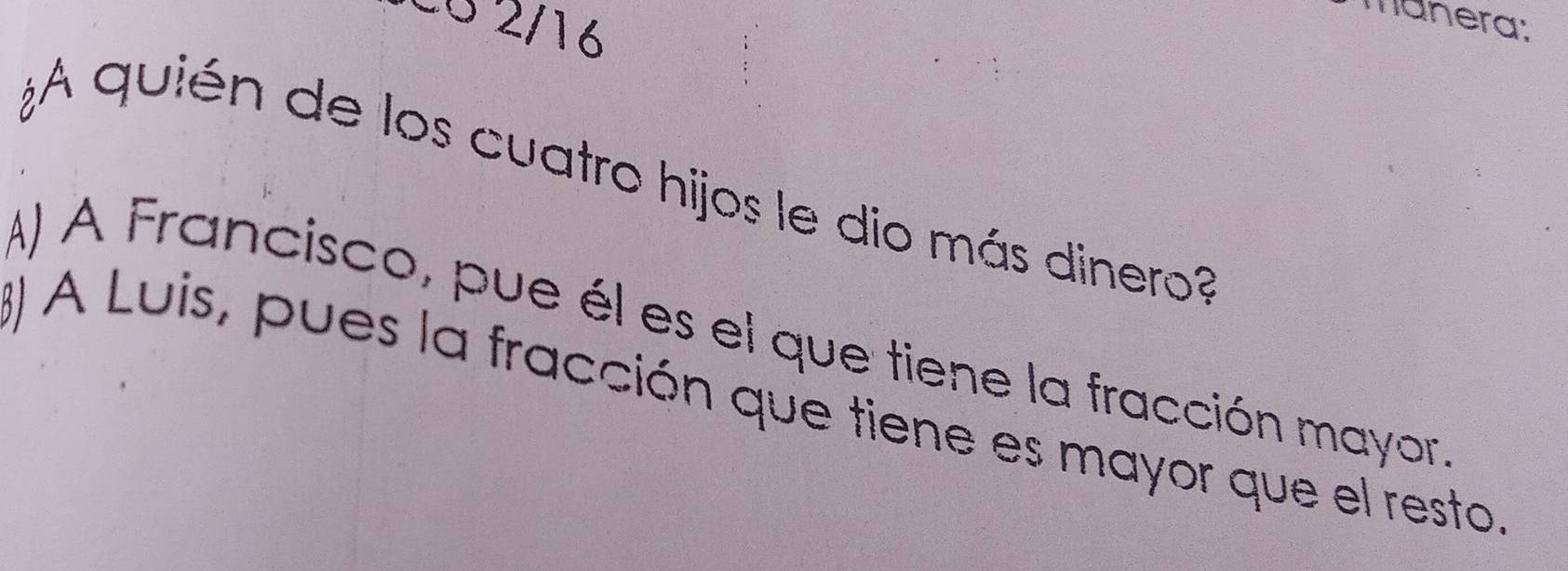 Có 2/16
manera:
¿A quién de los cuatro hijos le dio más dinero
A) A Francisco, pue él es el que tiene la fracción mayor
) A Luis, pues la fracción que tiene es mayor que el resto