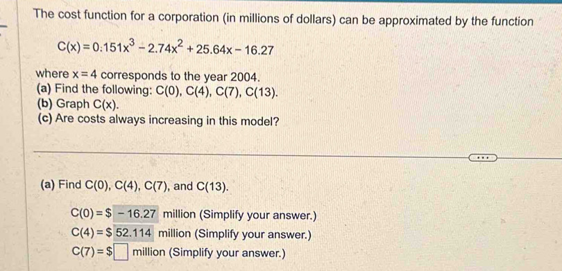 The cost function for a corporation (in millions of dollars) can be approximated by the function
C(x)=0.151x^3-2.74x^2+25.64x-16.27
where x=4 corresponds to the year 2004.
(a) Find the following: C(0), C(4), C(7), C(13). 
(b) Graph C(x). 
(c) Are costs always increasing in this model?
(a) Find C(0), C(4), C(7) , and C(13).
C(0)=$-16.27 million (Simplify your answer.)
C(4)=$52.114 million (Simplify your answer.)
C(7)=$□ million (Simplify your answer.)