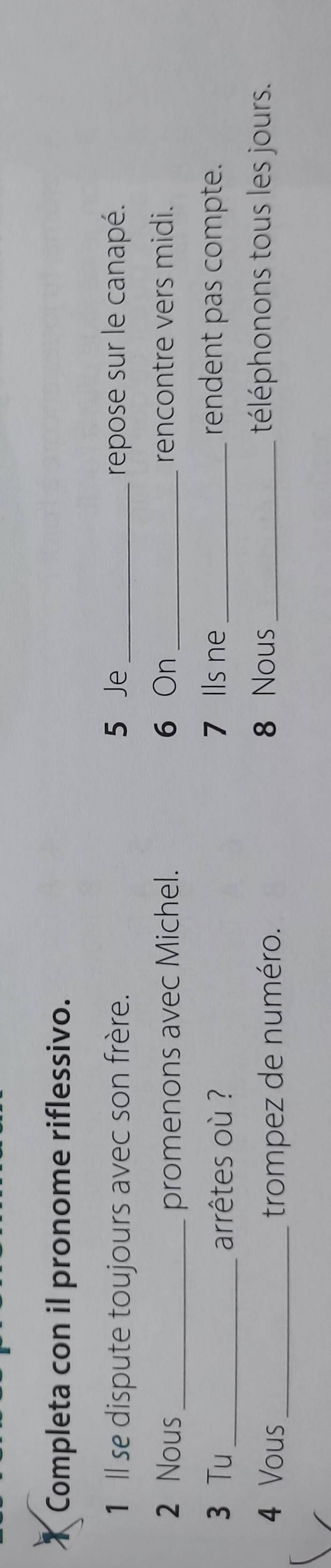 Completa con il pronome riflessivo. 
1 Il se dispute toujours avec son frère. 5 Je _repose sur le canapé. 
2 Nous _promenons avec Michel. 6 On _rencontre vers midi. 
3 Tu_ arrêtes où ? 7 Ils ne _rendent pas compte. 
4 Vous _trompez de numéro. 
8 Nous _téléphonons tous les jours.