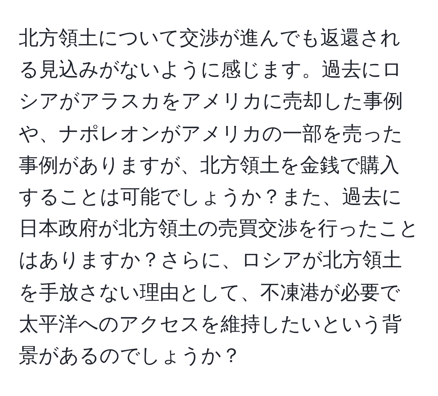 北方領土について交渉が進んでも返還される見込みがないように感じます。過去にロシアがアラスカをアメリカに売却した事例や、ナポレオンがアメリカの一部を売った事例がありますが、北方領土を金銭で購入することは可能でしょうか？また、過去に日本政府が北方領土の売買交渉を行ったことはありますか？さらに、ロシアが北方領土を手放さない理由として、不凍港が必要で太平洋へのアクセスを維持したいという背景があるのでしょうか？