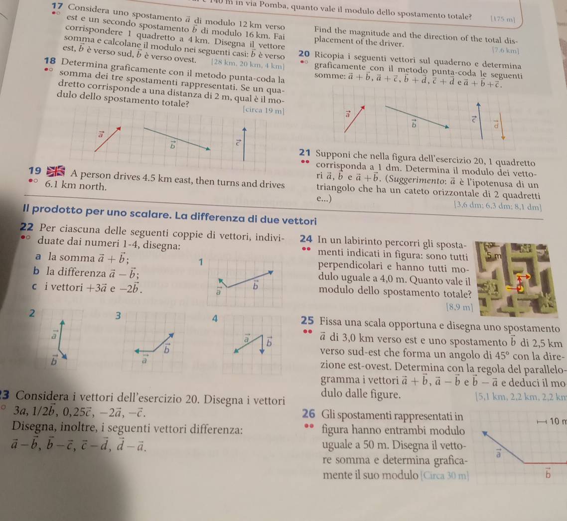 140i in via Pomba, quanto vale il modulo dello spostamento totale? [175 m]
17 Considera uno spostamento ã di modulo 12 km verso Find the magnitude and the direction of the total dis-
est e un secondo spostamento b di modulo 16 km. Fai placement of the driver.
corrispondere 1 quadretto a 4km. Disegna il vettore
[7.6 km]
somma e calcolane il modulo nei seguenti casi: b è verso 20 Ricopia i seguenti vettori sul quaderno e determina
est, b è verso sud, bè verso ovest. |28 km. 20 km, 4 km] graficamente_con il metodo punta-coda le seguenti
18 Determina graficamente con il metodo punta-coda la somme: vector a+vector b,vector a+vector c,vector b+vector d,vector c+vector d vector a+vector b+vector c.
somma dei tre spostamenti rappresentati. Se un qua-
dretto corrisponde a una distanza di 2 m, qual è il mo-
dulo dello spostamento totale? [circa 19 m] overline 1
a

d
a
B
21 Supponi che nella figura dell’esercizio 20, 1 quadretto
corrisponda a 1 dm. Determina il modulo dei vetto-
riā, b e vector a+vector b. (Suggerimento: vector a è l'ipotenusa di un
19 A person drives 4.5 km east, then turns and drives triangolo che ha un cateto orizzontale di 2 quadretti
6.1 km north. [3,6 dm; 6,3 dm; 8,1 dm]
e...)
ll prodotto per uno scalare. La differenza di due vettori
22 Per ciascuna delle seguenti coppie di vettori, indivi- 24 In un labirinto percorri gli sposta-
rSP
duate dai numeri 1-4, disegna: menti indicati in figura: sono tutti
a la somma vector a+vector b; 1perpendicolari e hanno tutti mo-
b la differenza vector a-vector b; dulo uguale a 4,0 m. Quanto vale il
c i vettori +3vector a e -2vector b.
modulo dello spostamento totale?
2
[8,9 m]
4
25 Fissa una scala opportuna e disegna uno spostamento
a
ā di 3,0 km verso est e uno spostamento vector b di 2,5 km
verso sud-est che forma un angolo di 45° con la dire-
B
zione est-ovest. Determina con la regola del parallelo-
gramma i vettori vector a+vector b,vector a-vector b e vector b-vector a e deduci il mo
3 Considera i vettori dell'esercizio 20. Disegna i vettori dulo dalle figure. [5,1 km, 2,2 km, 2,2 km
26 Gli spostamenti rappresentati in
3a,1/2b,0,25vector c,-2vector a,-vector c. 10 m
Disegna, inoltre, i seguenti vettori differenza: figura hanno entrambi modulo
vector a-vector b,vector b-vector c,vector c-vector d,vector d-vector a. uguale a 50 m. Disegna il vetto-
vector a
re somma e determina grafica-
mente il suo modulo [Circa 30 m]