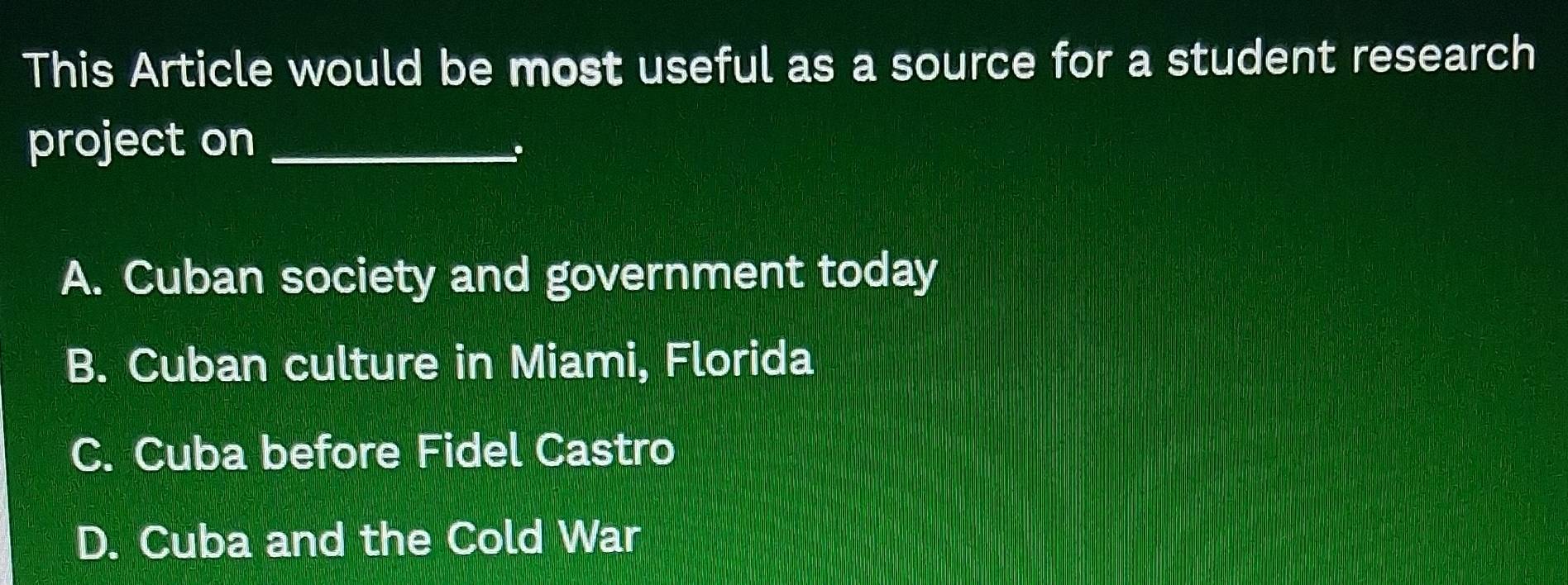 This Article would be most useful as a source for a student research
project on_
.
A. Cuban society and government today
B. Cuban culture in Miami, Florida
C. Cuba before Fidel Castro
D. Cuba and the Cold War