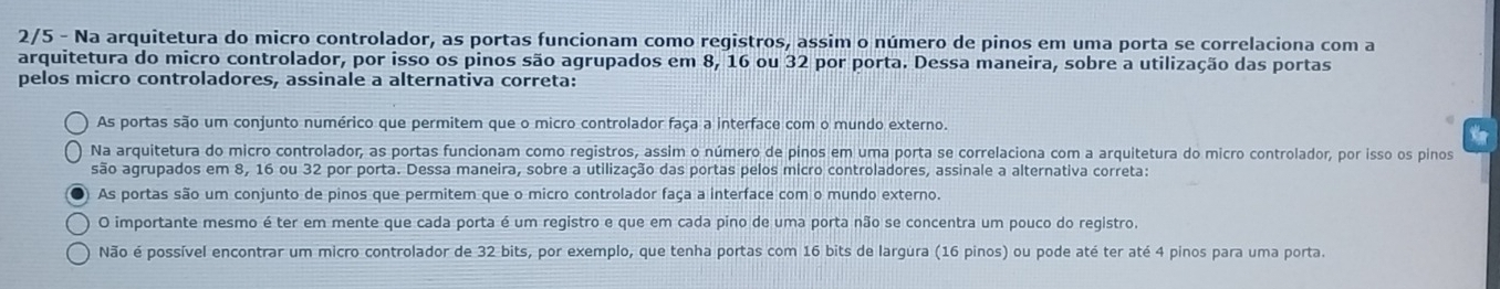 2/5 - Na arquitetura do micro controlador, as portas funcionam como registros, assim o número de pinos em uma porta se correlaciona com a
arquitetura do micro controlador, por isso os pinos são agrupados em 8, 16 ou 32 por porta. Dessa maneira, sobre a utilização das portas
pelos micro controladores, assinale a alternativa correta:
As portas são um conjunto numérico que permitem que o micro controlador faça a interface com o mundo externo.
Na arquitetura do micro controlador, as portas funcionam como registros, assim o número de pinos em uma porta se correlaciona com a arquitetura do micro controlador, por isso os pinos
são agrupados em 8, 16 ou 32 por porta. Dessa maneira, sobre a utilização das portas pelos micro controladores, assinale a alternativa correta:
As portas são um conjunto de pinos que permitem que o micro controlador faça a interface com o mundo externo.
O importante mesmo é ter em mente que cada porta é um registro e que em cada pino de uma porta não se concentra um pouco do registro.
Não é possível encontrar um micro controlador de 32 bits, por exemplo, que tenha portas com 16 bits de largura (16 pinos) ou pode até ter até 4 pinos para uma porta.