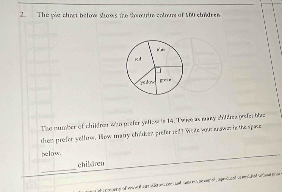 The pie chart below shows the favourite colours of 100 children. 
blue 
red 
yellow green 
The number of children who prefer yellow is 14. Twice as many children prefer blue 
then prefer yellow. How many children prefer red? Write your answer in the space 
below. 
_ 
children 
nwright property of www thetransfertest.com and must not be copied, reproduced or modified without prior