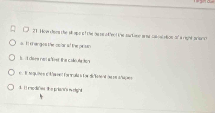 tärget due
21. How does the shape of the base affect the surface area calculation of a right prism?
a. It changes the color of the prism
b. It does not affect the calculation
c. It requires different formulas for different base shapes
d. It modifies the prism's weight