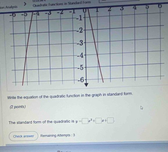 sion AnalysisQuadratic Functions in Standard Form 
Write the equation of the quadratic function in the graph in standard form. 
(2 points) 
The standard form of the quadratic is y=□ x^2+□ x+□. 
Check answer Remaining Attempts : 3