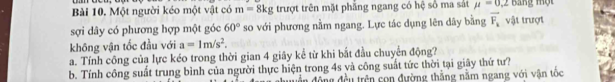 Một người kéo một vật có m=8kg trượt trên mặt phẳng ngang có hệ số ma sát mu =0,2 Bang một 
sợi dây có phương hợp một góc 60° so với phương nằm ngang. Lực tác dụng lên dây bằng vector F_k vật trượt 
không vận tốc đầu với a=1m/s^2. 
a. Tính công của lực kéo trong thời gian 4 giây kể từ khi bắt đầu chuyển động? 
b. Tính công suất trung bình của người thực hiện trong 4s và công suất tức thời tại giây thứ tư? 
dền động đều trên con đường thẳng nằm ngang với vận tốc