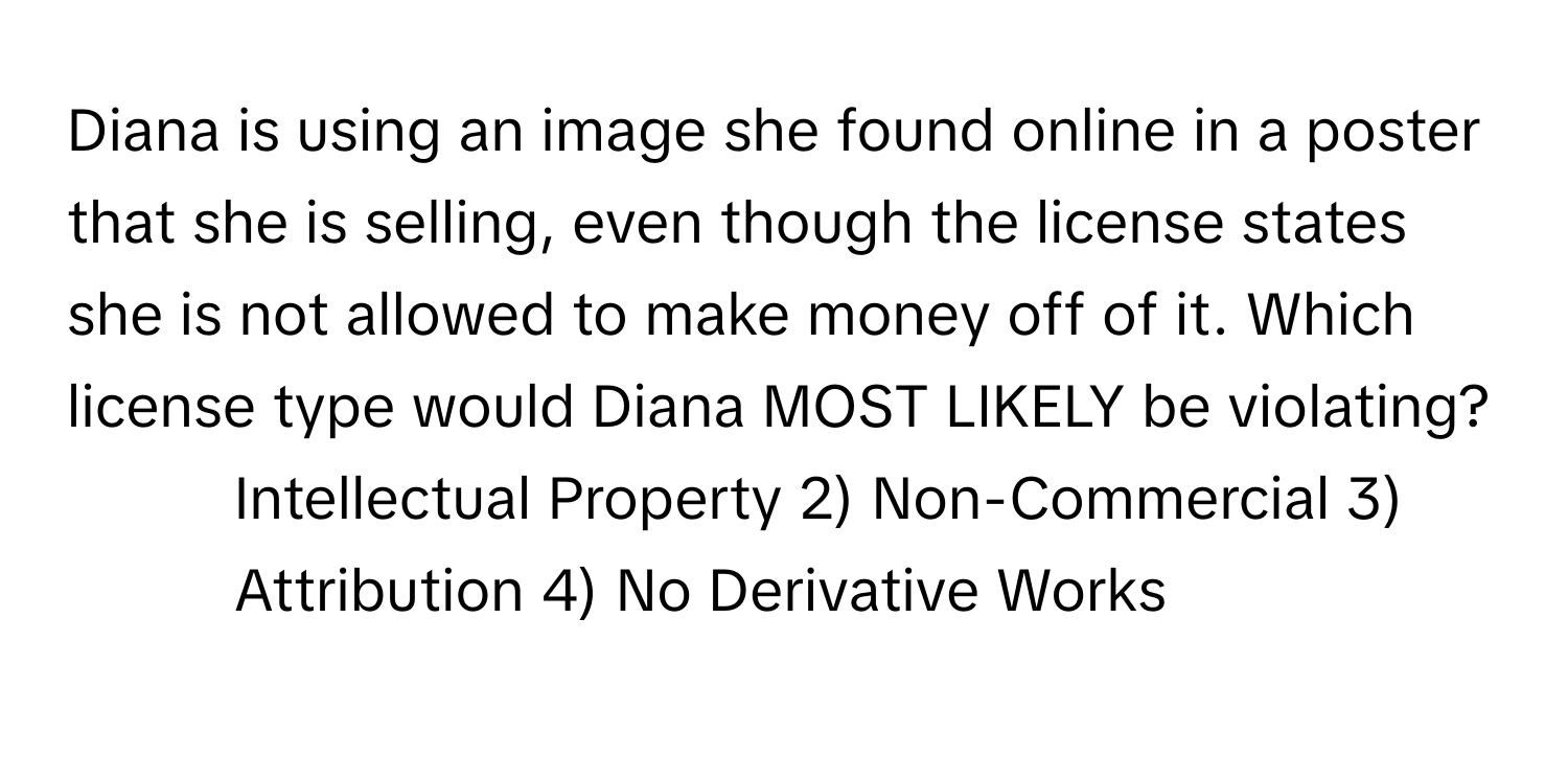 Diana is using an image she found online in a poster that she is selling, even though the license states she is not allowed to make money off of it. Which license type would Diana MOST LIKELY be violating?

1) Intellectual Property 2) Non-Commercial 3) Attribution 4) No Derivative Works