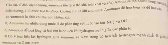 Cầu 68, Ở điều kiện thường, ammonia tồn tại ở thể khí, mùi khai và xốc) Ammonia tan nhưều trong nước (
kiện thường, 1 lít nước hoà tạn được khoảng 700 lít khí ammonia. Ammonia dễ hoá lóng và dễ hoá rần
a) Ammonia là chất khí nhẹ hơn không khí.
b) Ammonia tan nhiều trong nước là do phân ứng với nước tạo ion NH_4^+ và OH
c) Ammonia dễ hoá lông và hoá rắn là do liên kết hydrogen mạnh giữa các phân tử.
d) Có 4 loại liên kết hydrogen giữa ammonia và nước trong đó liên kết hydrogen mạnh nhất là giữa 
ammonia và O của nước.