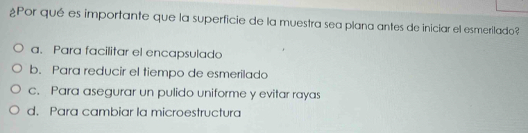 ¿Por qué es importante que la superficie de la muestra sea plana antes de iniciar el esmerilado?
a. Para facilitar el encapsulado
b. Para reducir el tiempo de esmerilado
c. Para asegurar un pulido uniforme y evitar rayas
d. Para cambiar la microestructura