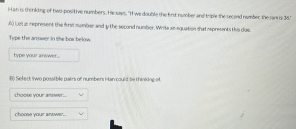 Han is thinking of two positive numbers. He says, "If we double the first number and triple the second number, the sum is 36." 
A) Let æ represent the first number and y the second number. Write an equation that represents this clue. 
Type the answer in the box below. 
type your answer... 
B) Select two possible pairs of numbers Han could be thinking of. 
choose your answer... 
choose your answer...