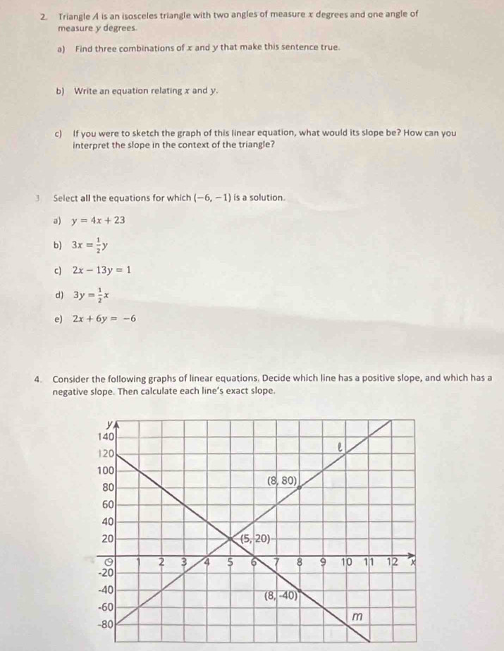 Triangle A is an isosceles triangle with two angles of measure x degrees and one angle of
measure y degrees.
a) Find three combinations of x and y that make this sentence true.
b) Write an equation relating x and y.
c) If you were to sketch the graph of this linear equation, what would its slope be? How can you
interpret the slope in the context of the triangle?
3 Select all the equations for which (-6,-1) is a solution.
a) y=4x+23
b) 3x= 1/2 y
c) 2x-13y=1
d) 3y= 1/2 x
e) 2x+6y=-6
4. Consider the following graphs of linear equations. Decide which line has a positive slope, and which has a
negative slope. Then calculate each line’s exact slope.