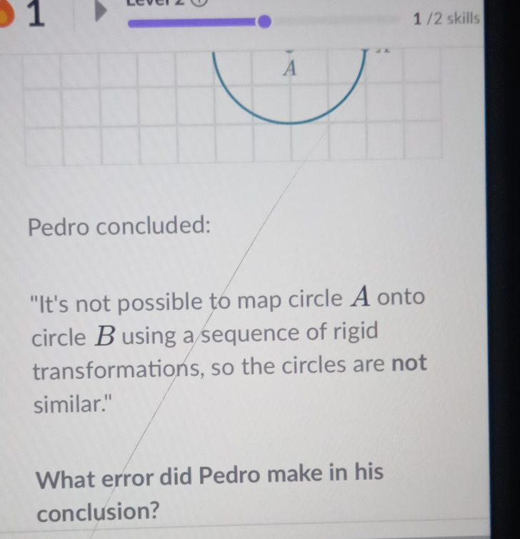 1 1 /2 skills 
A 
Pedro concluded: 
"It's not possible to map circle A onto 
circle B using a sequence of rigid 
transformations, so the circles are not 
similar." 
What error did Pedro make in his 
conclusion?