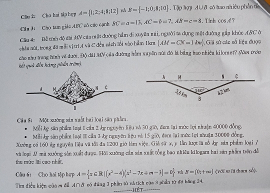 Cho hai tập hợp A= 1;2;4;8;12 và B= -1;0;8;10. Tập hợp A∪ B có bao nhiêu phần tử
Câu 3: Cho tam giác ABC có các cạnh BC=a=13,AC=b=7,AB=c=8. Tính cos A ?
Câu 4: Để tính độ dài MN của một đường hầm đi xuyên núi, người ta dựng một đường gắp khúc ABC ở
chân núi, trong đó mỗi vị trí A và C đều cách lối vào hầm 1km (AM=CN=1km). Giả sử các số liệu được
cho như trong hình vẽ dưới. Độ dài MN của đường hầm xuyên núi đó là bằng bao nhiêu kilomet? (làm tròn
kết quả đến hàng phần trăm).
Câu 5: Một xưởng sản xuất hai loại sản phẩm.
Mỗi kg sản phẩm loại I cần 2 kg nguyên liệu và 30 giờ, đem lại mức lợi nhuận 40000 đồng.
Mỗi kg sản phẩm loại II cần 3 kg nguyên liệu và 15 giờ, đem lại mức lợi nhuận 30000 đồng.
Xưởng có 160 kg nguyên liệu và tối đa 1200 giờ làm việc. Giả sử x, y lần lượt là số kg sản phẩm loại /
và loại // mà xưởng sản xuất được. Hỏi xưởng cần sản xuất tổng bao nhiêu kilogam hai sản phẩm trên đề
thu mức lãi cao nhất.
Câu 6: Cho hai tập hợp A= x∈ R|(x^2-4)(x^2-7x+m-3)=0 và B=(0;+∈fty ) (với m là tham số),
Tìm điều kiện của m để A∩B có đúng 3 phần tử và tích của 3 phần tử đó bằng 24.