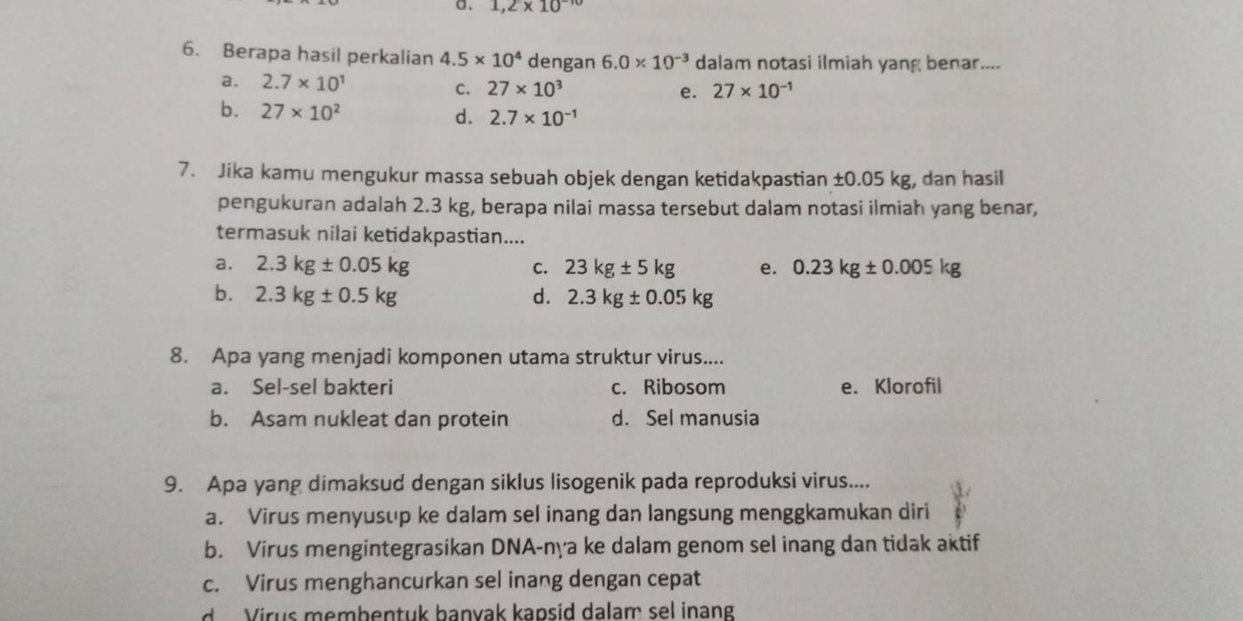 1,2* 10^(-10)
6. Berapa hasil perkalian 4.5* 10^4 dengan 6.0* 10^(-3) dalam notasi ilmiah yang benar....
a. 2.7* 10^1 27* 10^(-1)
C. 27* 10^3 e.
b. 27* 10^2
d. 2.7* 10^(-1)
7. Jika kamu mengukur massa sebuah objek dengan ketidakpastian ±0.05 kg, dan hasil
pengukuran adalah 2.3 kg, berapa nilai massa tersebut dalam notasi ilmiah yang benar,
termasuk nilai ketidakpastian....
a. 2.3kg± 0.05kg C. 23kg± 5kg e. 0.23kg± 0.005kg
b. 2.3kg± 0.5kg d. 2.3kg± 0.05kg
8. Apa yang menjadi komponen utama struktur virus....
a. Sel-sel bakteri c. Ribosom e. Klorofil
b. Asam nukleat dan protein d. Sel manusia
9. Apa yang dimaksud dengan siklus lisogenik pada reproduksi virus....
a. Virus menyusup ke dalam sel inang dan langsung menggkamukan diri
b. Virus mengintegrasikan DNA-nya ke dalam genom sel inang dan tidak aktif
c. Virus menghancurkan sel inang dengan cepat
d Virus membentuk banvak kapsid dalam sel inang