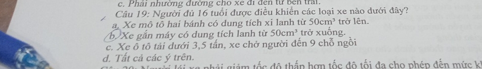 c. Phải nhường đường cho xe đi đen từ bên trai.
Câu 19: Người đủ 16 tuổi được điều khiển các loại xe nào dưới đây?
a. Xe mô tô hai bánh có dung tích xi lanh từ 50cm^3 trở lên.
b Xe gắn máy có dung tích lanh từ 50cm^3 trở xuống.
c. Xe ô tô tải dưới 3, 5 tấn, xe chở người đến 9 chỗ ngồi
d. Tất cả các ý trên.
giảm tốc đô thấp hơn tốc đô tối đa cho phép đến mức k