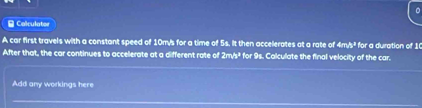 Calculator 
A car first travels with a constant speed of 10m/s for a time of 5s. It then accelerates at a rate of 4m/s^3 for a duration of 1 ( 
After that, the car continues to accelerate at a different rate of 2m/s^2 for 9s. Calculate the final velocity of the car. 
Add any workings here