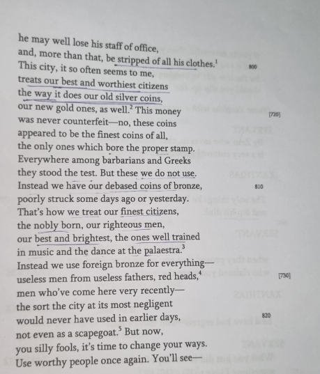 he may well lose his staff of office, 
and, more than that, be stripped of all his clothes.'
800
This city, it so often seems to me, 
treats our best and worthiest citizens 
the way it does our old silver coins, 
our new gold ones, as well.² This money [ 720 ] 
was never counterfeit—no, these coins 
appeared to be the finest coins of all, 
the only ones which bore the proper stamp. 
Everywhere among barbarians and Greeks 
they stood the test. But these we do not use. 
Instead we have our debased coins of bronze, 810
poorly struck some days ago or yesterday. 
That’s how we treat our finest citizens, 
the nobly born, our righteous men, 
our best and brightest, the ones well trained 
in music and the dance at the palaestra.³ 
Instead we use foreign bronze for everything 
useless men from useless fathers, red heads," [ 730 ] 
men who’ve come here very recently— 
the sort the city at its most negligent 
would never have used in earlier days, 820 
not even as a scapegoat.* But now, 
you silly fools, it’s time to change your ways. 
Use worthy people once again. You’ll see—