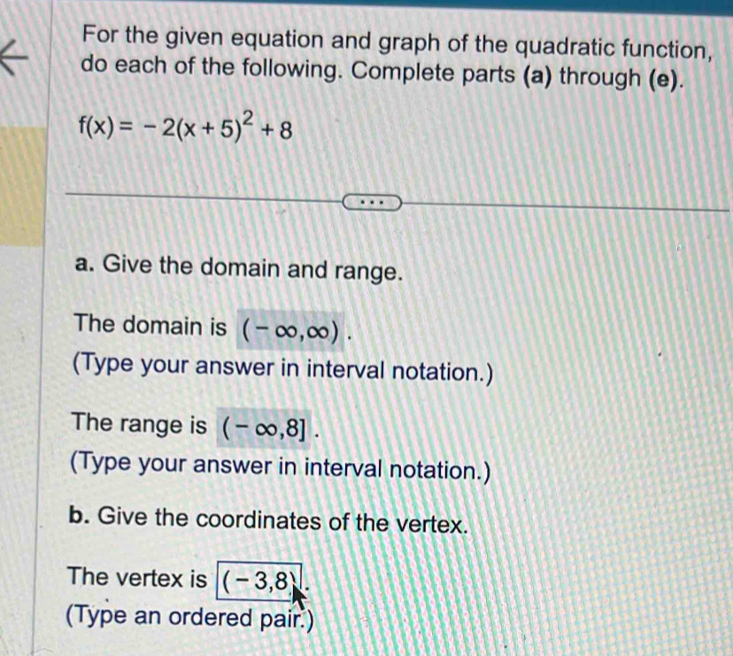 For the given equation and graph of the quadratic function, 
do each of the following. Complete parts (a) through (e).
f(x)=-2(x+5)^2+8
a. Give the domain and range. 
The domain is (-∈fty ,∈fty ). 
(Type your answer in interval notation.) 
The range is (-∈fty ,8]. 
(Type your answer in interval notation.) 
b. Give the coordinates of the vertex. 
The vertex is (-3,8)
(Type an ordered pair.)