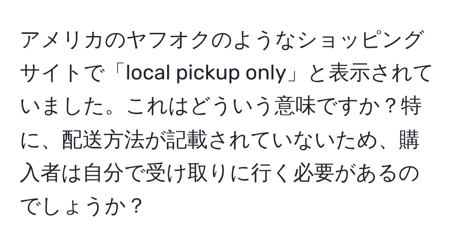 アメリカのヤフオクのようなショッピングサイトで「local pickup only」と表示されていました。これはどういう意味ですか？特に、配送方法が記載されていないため、購入者は自分で受け取りに行く必要があるのでしょうか？