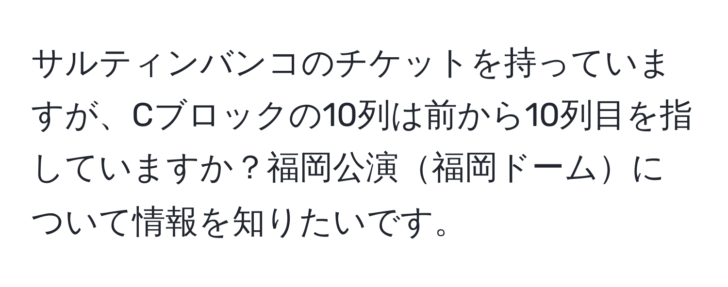 サルティンバンコのチケットを持っていますが、Cブロックの10列は前から10列目を指していますか？福岡公演福岡ドームについて情報を知りたいです。