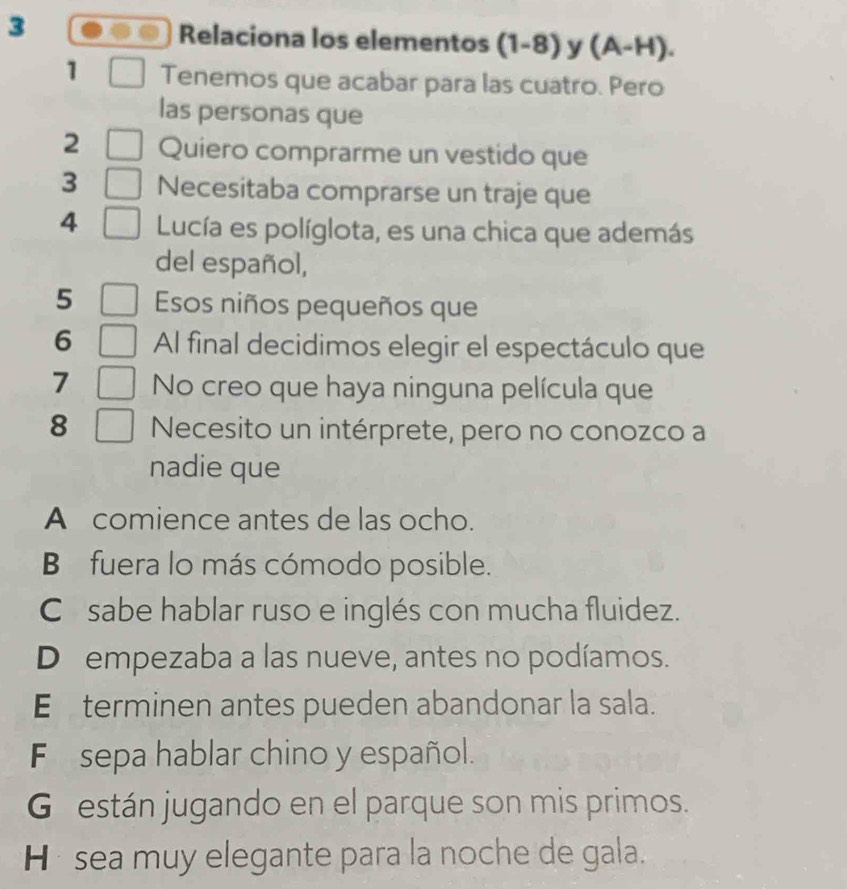 Relaciona los elementos (1-8) y (A-H). 
1 Tenemos que acabar para las cuatro. Pero
las personas que
2 Quiero comprarme un vestido que
3 Necesitaba comprarse un traje que
4 Lucía es políglota, es una chica que además
del español,
5 Esos niños pequeños que
6 Al final decidimos elegir el espectáculo que
7 No creo que haya ninguna película que
8 Necesito un intérprete, pero no conozco a
nadie que
A comience antes de las ocho.
B fuera lo más cómodo posible.
C sabe hablar ruso e inglés con mucha fluidez.
D empezaba a las nueve, antes no podíamos.
E£terminen antes pueden abandonar la sala.
F sepa hablar chino y español.
G están jugando en el parque son mis primos.
H* sea muy elegante para la noche de gala.