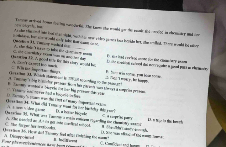 new bicycle, too!
Tammy arrived home feeling wonderful. She knew she would get the result she needed in chemistry and her
As she climbed into bed that night, with her new video games box beside her, she smiled. There would be other
birthdays, but she would only take that exam once.
Question 31. Tammy wished that
A. she didn’t have to take the chemistry exam B. she had revised more for the chemistry exam
C. the chemistry exam was on another day D. the medical school did not require a good pass in chemistry
Question 32. A good title for this story would be:
A. Don’t expect too much. B. You win some, you lose some.
C. Win the important things. D. Don't worry, be happy.
Question 33. Which statement is TRUE according to the passage?
A. Tammy’s big birthday present from her parents was always a surprise present.
B. Tammy wanted a bicycle for her big present this year.
C. Tammy had never had a bicycle before.
D. Tarmy's exam was the first of many important exams.
Question 34. What did Tammy want for her birthday this year?
A. a new video game B. a better bicycle C. a surprise party D. a trip to the beach
Question 35. What was Tammy’s main concern regarding the chemistry exam?
A. She needed an A+ to get into medical school. B. She didn’t study enough.
C. She forgot her textbooks.
Question 36, How did Tammy feel after finishing the exam? D. She was afraid of the exam format.
A. Disappointed B. Indifferent
Four phrases/sentences have beén rem C. Confident and happy
