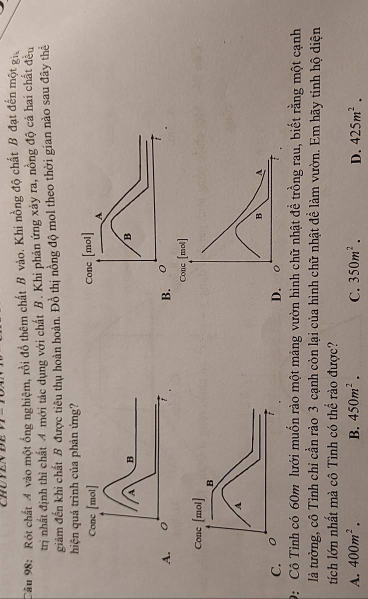 CHUYENDE
Câu 98: Rót chất A vào một ống nghiệm, rồi đồ thêm chất B vào. Khi nồng độ chất B đạt đến một gia
trị nhất định thì chất 4 mới tác dụng với chất B. Khi phản ứng xảy ra, nồng độ cả hai chất đều
giảm đến khi chất B được tiêu thụ hoàn hoàn. Đồ thị nồng độ mol theo thời gian nào sau đây thể
hiện quá trình của phản ứng?
A
Conc [mol]
B A
C
D. 0
9: Cô Tình có 60m lưới muốn rào một mảng vườn hình chữ nhật để trồng rau, biết rằng một cạnh
là tường, cô Tình chỉ cần rào 3 cạnh còn lại của hình chữ nhật để làm vườn. Em hãy tính hộ diện
tích lớn nhất mà cô Tình có thể rào được?
A. 400m^2. B. 450m^2. C. 350m^2. D. 425m^2.