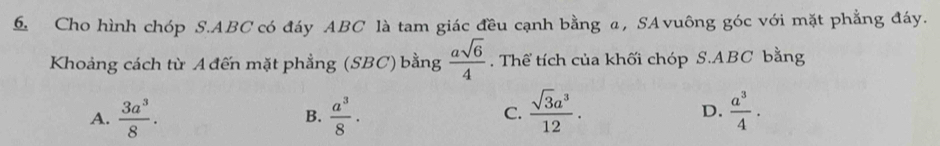 Cho hình chóp S. ABC có đáy ABC là tam giác đều cạnh bằng α, SAvuông góc với mặt phẳng đáy.
Khoảng cách từ A đến mặt phẳng (SBC) bằng  asqrt(6)/4 . Thể tích của khối chóp S. ABC bằng
A.  3a^3/8 .  a^3/8 · C.  sqrt(3)a^3/12 . D.  a^3/4 . 
B.