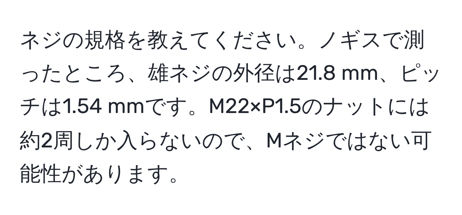 ネジの規格を教えてください。ノギスで測ったところ、雄ネジの外径は21.8 mm、ピッチは1.54 mmです。M22×P1.5のナットには約2周しか入らないので、Mネジではない可能性があります。