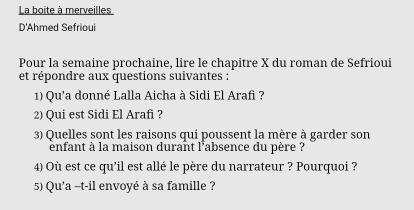 La boite à merveilles 
D'Ahmed Sefrioui 
Pour la semaine prochaine, lire le chapitre X du roman de Sefrioui 
et répondre aux questions suivantes : 
1) Qu'a donné Lalla Aicha à Sidi El Arafi ? 
2) Qui est Sidi El Arafi ? 
3) Quelles sont les raisons qui poussent la mère à garder son 
énfant à la maison durant l'absence du père à 
4) Où est ce qu’il est allé le père du narrateur ? Pourquoi ? 
5) Qu'a -t-il envoyé à sa famille ?