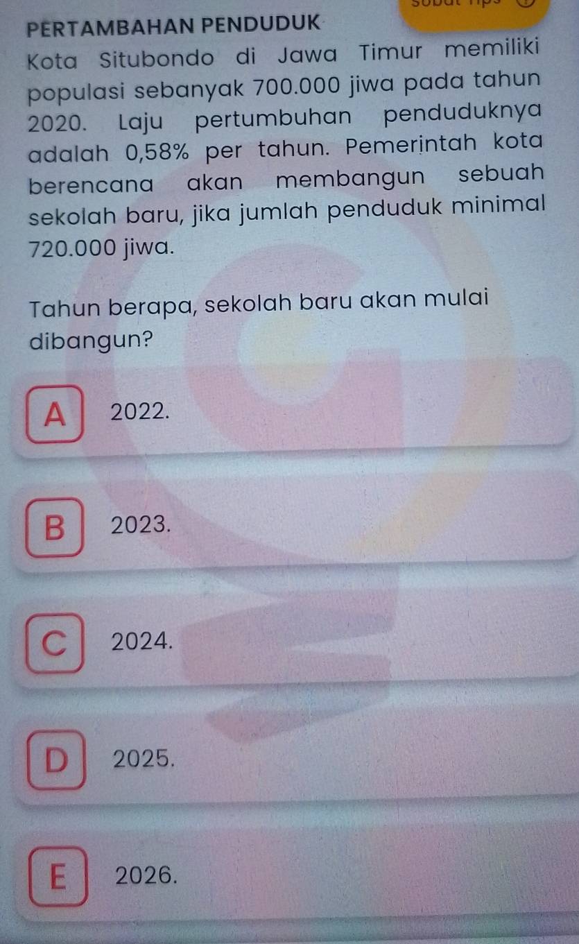 PERTAMBAHAN PENDUDUK
Kota Situbondo di Jawa Timur memiliki
populasi sebanyak 700.000 jiwa pada tahun
2020. Laju pertumbuhan penduduknya
adalah 0,58% per tahun. Pemerintah kota
berencana akan membangun sebuah
sekolah baru, jika jumlah penduduk minimal
720.000 jiwa.
Tahun berapa, sekolah baru akan mulai
dibangun?
A 2022.
B 2023.
C 2024.
D 2025.
E 2026.