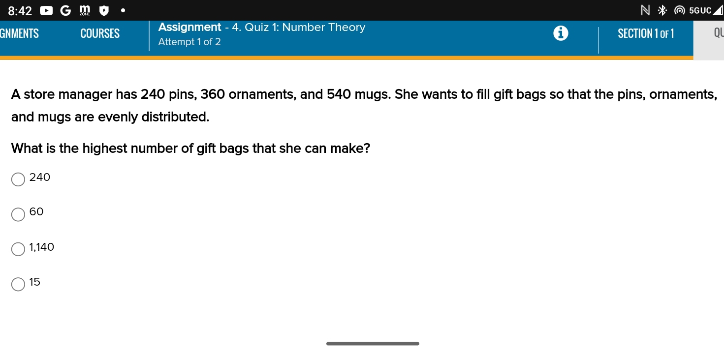 8:42 5G UC
Assignment - 4. Quiz 1: Number Theory SECTION 1 oF 1 Ol
GNMENTS COURSES Attempt 1 of 2
A store manager has 240 pins, 360 ornaments, and 540 mugs. She wants to fill gift bags so that the pins, ornaments,
and mugs are evenly distributed.
What is the highest number of gift bags that she can make?
240
60
1,140
15