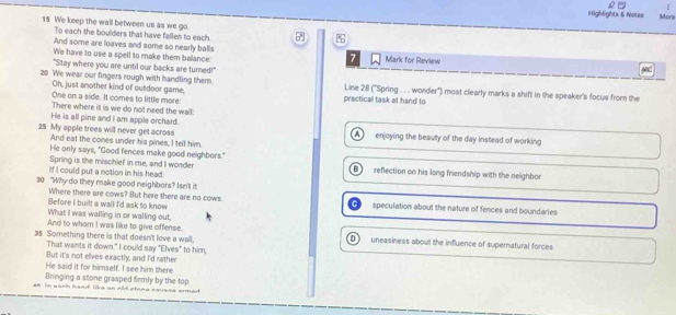 #
Highlights & Notes Moro
15 We keep the wall between us as we go
To each the boulders that have fallen to each.
And some are loaves and some so nearly balls 7
We have to use a spell to make them balance: Mark for Review
"Stay where you are until our backs are turned!"
MC
20 We wear out fingers rough with handling them. Line 28 ('Spring . . . wonder'') most clearly marks a shift in the speaker's focus from the
Oh, just another kind of cutdoor game,
One on a side. It comes to little more: prectical task at hand to
There where it is we do not need the wall:
He is all pine and I am apple orchard.
25 My apple trees will never get across enjoying the beauty of the day instead of working
And eat the cones under his pines, I tell him
He only says, "Good fences make good neighbors."
If I could put a notion in his head: Spring is the mischief in me, and I wonder reflection on his long friendship with the neighbor
30 "Why do they make good neighbors? Isn't it
Before I built a wall I'd ask to know Where there are cows? But here there are no cows. speculation about the nature of fences and boundaries
What I was walling in or walling out.
And to whom I was like to give offense.
35 Something there is that doesn't love a wall. D uneasiness about the influence of supernatural forces
That wants it down." I could say "Elves" to him,
But it's not elves exactly, and I'd rather
He said it for himself. I see him there
Bringing a stone grasped firmly by the top
8 is aanh hand like an Ald stona cauana somed