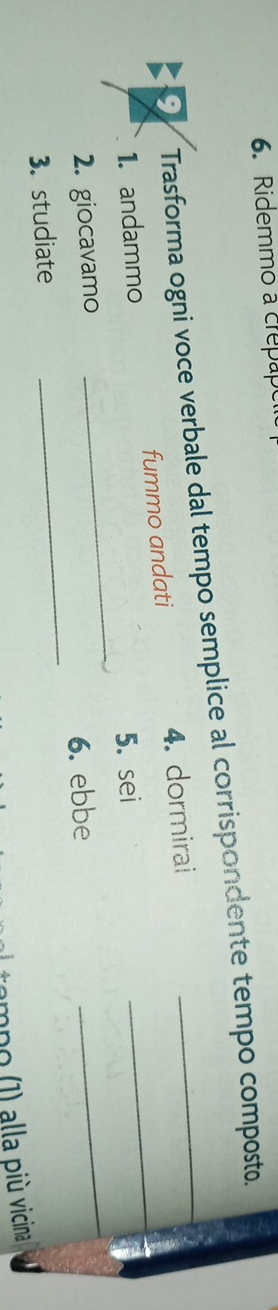 Ridemmo a crepape 
Trasforma ogni voce verbale dal tempo semplice al corrispondente tempo composto. 
_ 
1. andammo fummo andati 4. dormirai_ 
_ 
5. sei 
_ 
2. giocavamo 
6. ebbe 
3. studiate 
tampo (1) alla più vicina