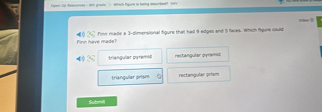 Open Up Resources - 6th grade > Which figure is being described? 9WV
7
Video D
) Finn made a 3 -dimensional figure that had 9 edges and 5 faces. Which figure could
Finn have made?
) triangular pyramid rectangular pyramid
triangular prism rectangular prism
Submit