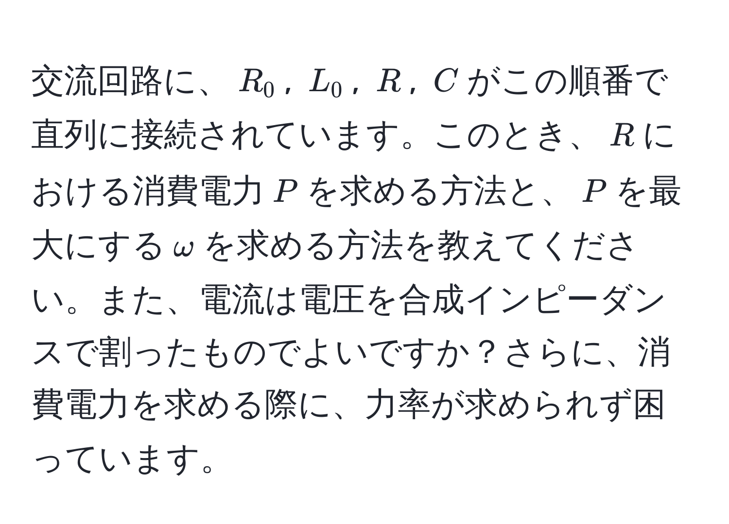 交流回路に、$R_0$, $L_0$, $R$, $C$がこの順番で直列に接続されています。このとき、$R$における消費電力$P$を求める方法と、$P$を最大にする$omega$を求める方法を教えてください。また、電流は電圧を合成インピーダンスで割ったものでよいですか？さらに、消費電力を求める際に、力率が求められず困っています。