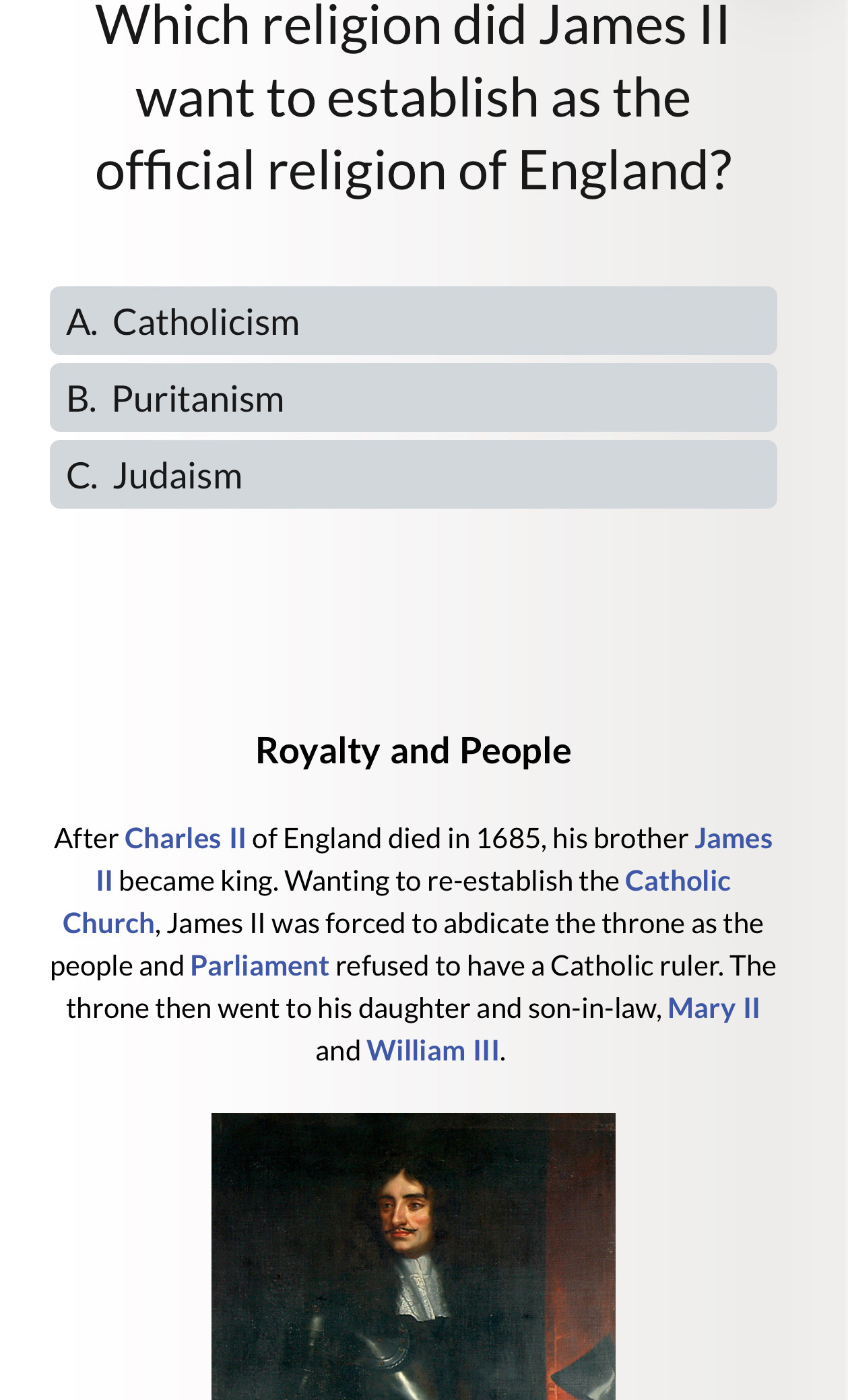 Which religion did James II
want to establish as the
official religion of England?
A. Catholicism
B. Puritanism
C. Judaism
Royalty and People
After Charles II of England died in 1685, his brother James
II became king. Wanting to re-establish the Catholic
Church, James II was forced to abdicate the throne as the
people and Parliament refused to have a Catholic ruler. The
throne then went to his daughter and son-in-law, Mary II
and William III.